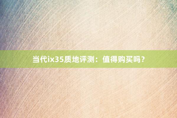 当代ix35质地评测：值得购买吗？